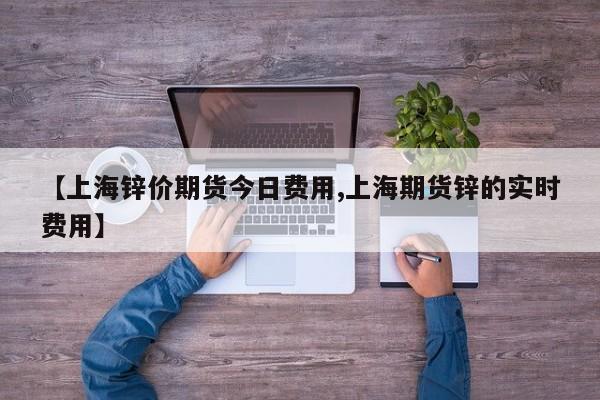 【上海锌价期货今日费用,上海期货锌的实时费用】