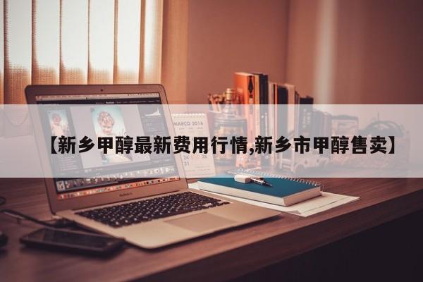 【新乡甲醇最新费用行情,新乡市甲醇售卖】