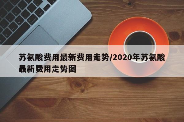 苏氨酸费用最新费用走势/2020年苏氨酸最新费用走势图