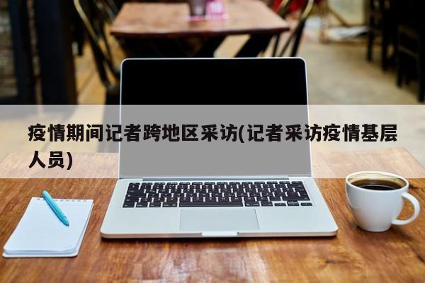 疫情期间记者跨地区采访(记者采访疫情基层人员)