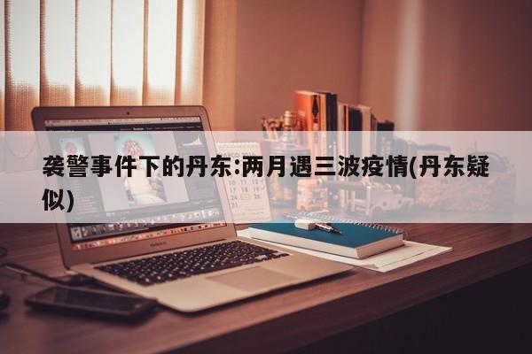 袭警事件下的丹东:两月遇三波疫情(丹东疑似)