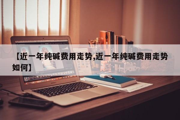 【近一年纯碱费用走势,近一年纯碱费用走势如何】