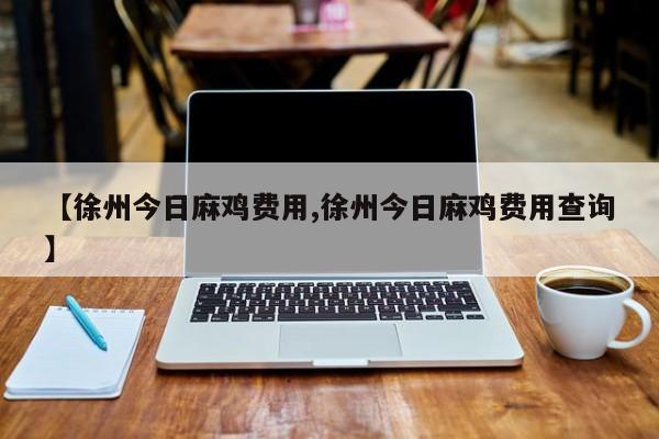 【徐州今日麻鸡费用,徐州今日麻鸡费用查询】