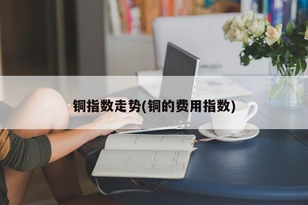 铜指数走势(铜的费用指数)